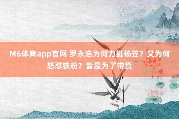 M6体育app官网 罗永浩为何力挺杨笠？又为何怒怼铁粉？皆是为了带货