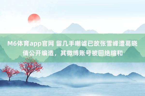 M6体育app官网 留几手嘲谑已故张雪峰遭葛晓倩公开编造，其微博账号被回绝暄和