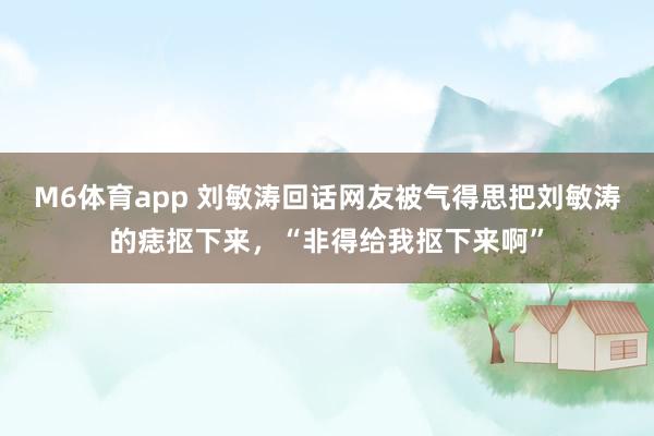 M6体育app 刘敏涛回话网友被气得思把刘敏涛的痣抠下来，“非得给我抠下来啊”