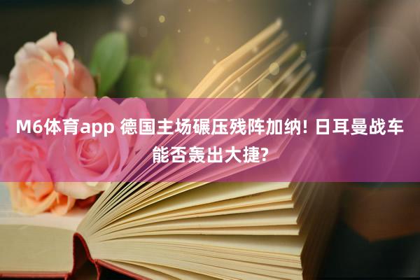 M6体育app 德国主场碾压残阵加纳! 日耳曼战车能否轰出大捷?