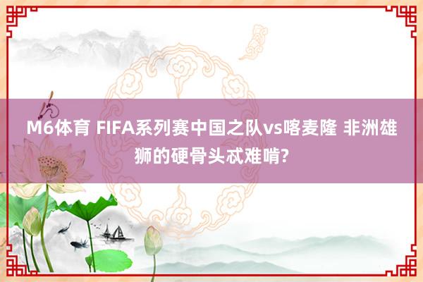 M6体育 FIFA系列赛中国之队vs喀麦隆 非洲雄狮的硬骨头忒难啃?