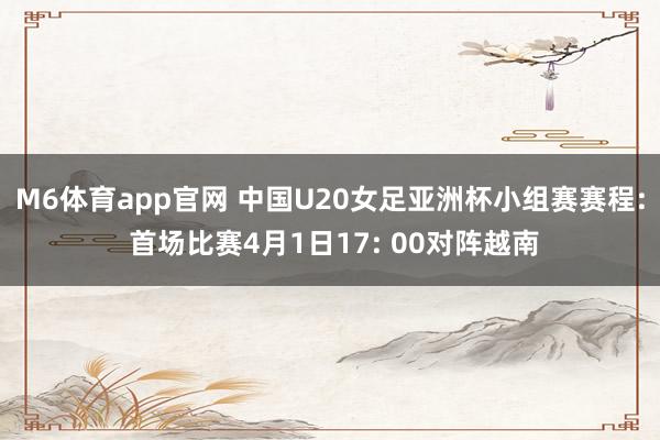 M6体育app官网 中国U20女足亚洲杯小组赛赛程: 首场比赛4月1日17: 00对阵越南