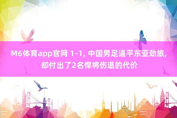 M6体育app官网 1-1， 中国男足逼平东亚劲旅， 却付出了2名悍将伤退的代价