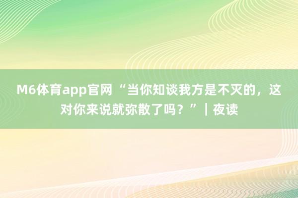 M6体育app官网 “当你知谈我方是不灭的，这对你来说就弥散了吗？”｜夜读