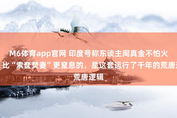 M6体育app官网 印度号称东谈主间真金不怕火狱！比“索奁焚妻”更窒息的，是这套运行了千年的荒唐逻辑