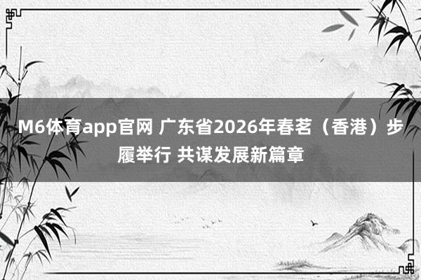 M6体育app官网 广东省2026年春茗（香港）步履举行 共谋发展新篇章