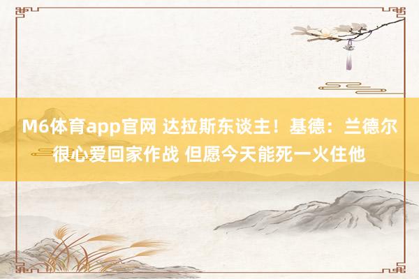 M6体育app官网 达拉斯东谈主！基德：兰德尔很心爱回家作战 但愿今天能死一火住他