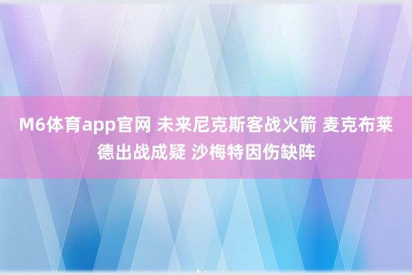 M6体育app官网 未来尼克斯客战火箭 麦克布莱德出战成疑 沙梅特因伤缺阵