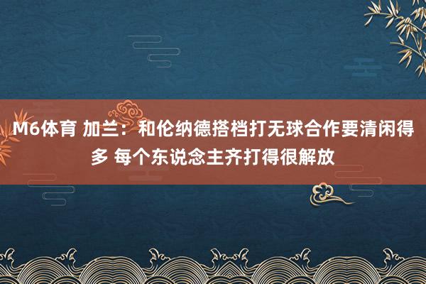 M6体育 加兰：和伦纳德搭档打无球合作要清闲得多 每个东说念主齐打得很解放