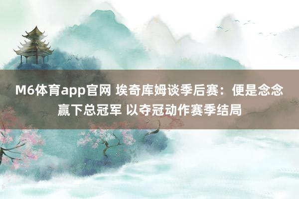 M6体育app官网 埃奇库姆谈季后赛：便是念念赢下总冠军 以夺冠动作赛季结局