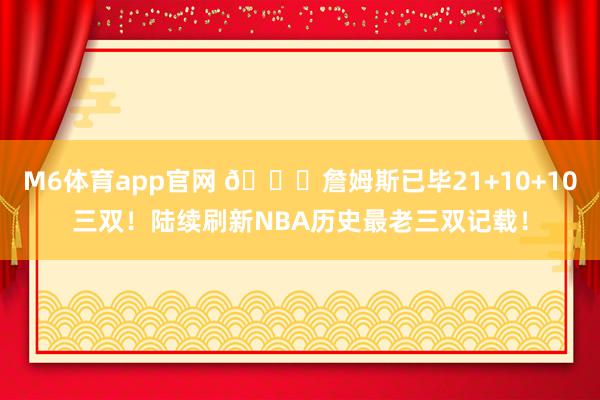 M6体育app官网 👑詹姆斯已毕21+10+10三双！陆续刷新NBA历史最老三双记载！