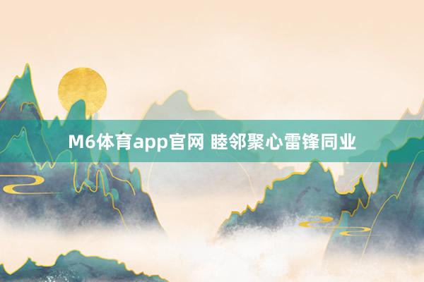 M6体育app官网 睦邻聚心雷锋同业