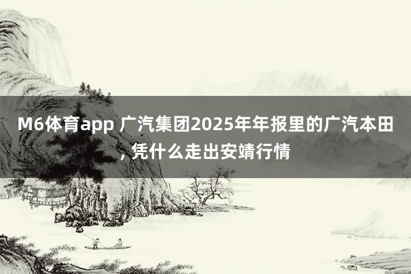 M6体育app 广汽集团2025年年报里的广汽本田， 凭什么走出安靖行情