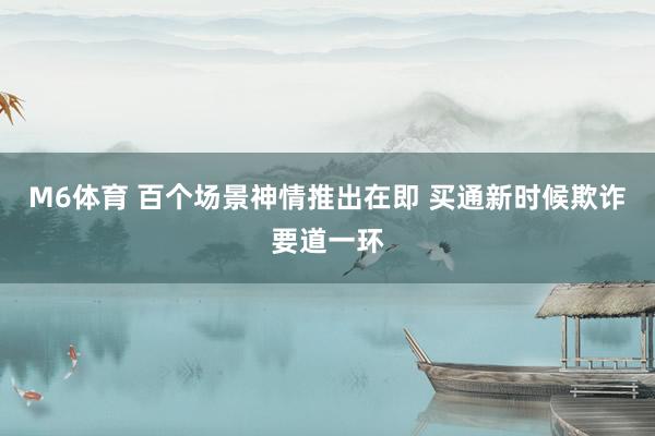 M6体育 百个场景神情推出在即 买通新时候欺诈要道一环