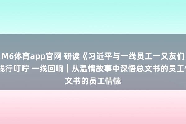 M6体育app官网 研读《习近平与一线员工一又友们》·践行叮咛 一线回响｜从温情故事中深悟总文书的员工情愫