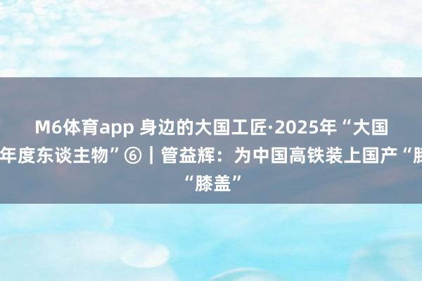 M6体育app 身边的大国工匠·2025年“大国工匠年度东谈主物”⑥｜管益辉：为中国高铁装上国产“膝盖”