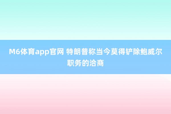 M6体育app官网 特朗普称当今莫得铲除鲍威尔职务的洽商