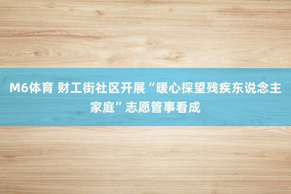 M6体育 财工街社区开展“暖心探望残疾东说念主家庭”志愿管事看成