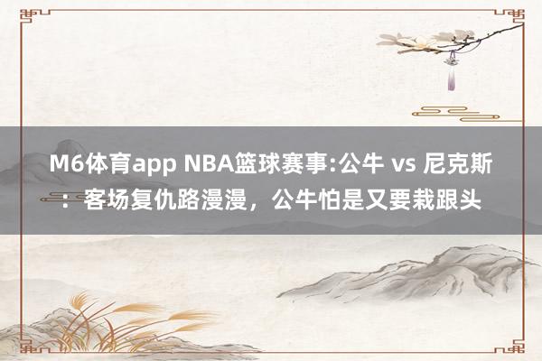 M6体育app NBA篮球赛事:公牛 vs 尼克斯：客场复仇路漫漫，公牛怕是又要栽跟头