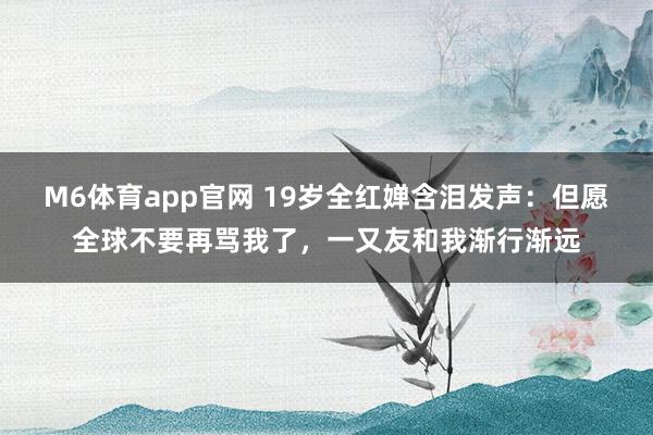 M6体育app官网 19岁全红婵含泪发声：但愿全球不要再骂我了，一又友和我渐行渐远