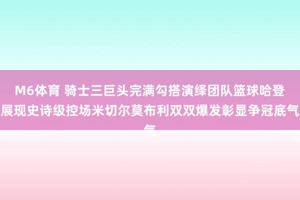 M6体育 骑士三巨头完满勾搭演绎团队篮球哈登展现史诗级控场米切尔莫布利双双爆发彰显争冠底气