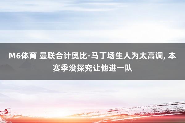 M6体育 曼联合计奥比-马丁场生人为太高调， 本赛季没探究让他进一队