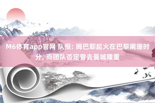 M6体育app官网 队报: 姆巴耶起火在巴黎阑珊时分， 而团队否定曾去曼城隆重