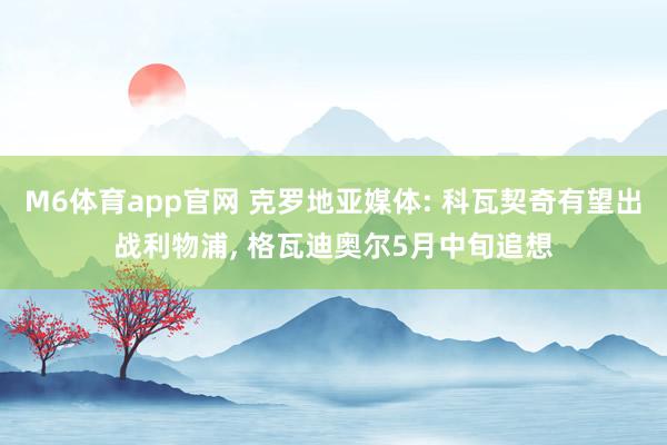 M6体育app官网 克罗地亚媒体: 科瓦契奇有望出战利物浦， 格瓦迪奥尔5月中旬追想