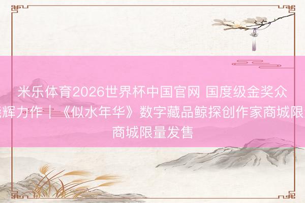 米乐体育2026世界杯中国官网 国度级金奖众人方晓辉力作｜《似水年华》数字藏品鲸探创作家商城限量发售