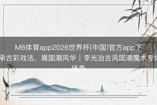 M6体育app2026世界杯(中国)官方app下载 承古彩戏法，展国潮风华｜李光治古风国潮魔术专场秀