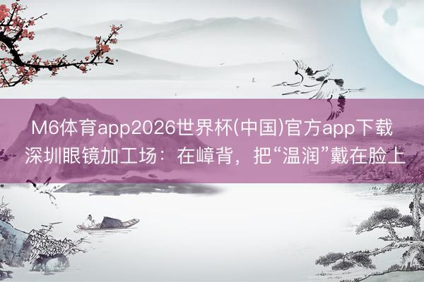 M6体育app2026世界杯(中国)官方app下载 深圳眼镜加工场：在嶂背，把“温润”戴在脸上