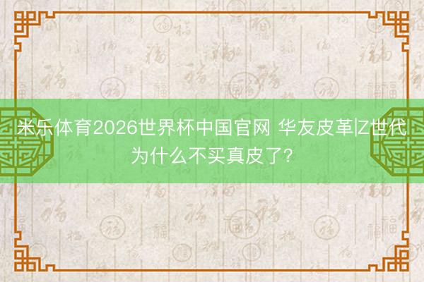 米乐体育2026世界杯中国官网 华友皮革|Z世代为什么不买真皮了？