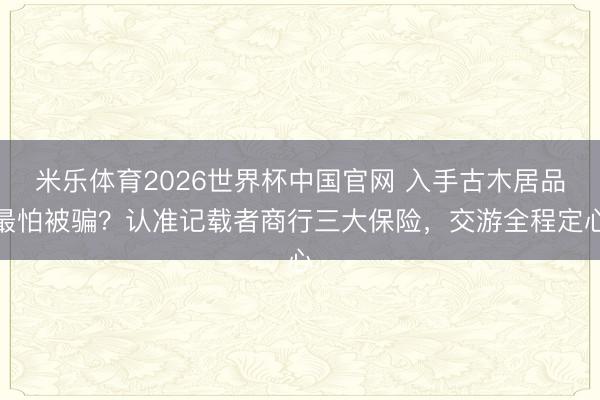 米乐体育2026世界杯中国官网 入手古木居品最怕被骗？认准记载者商行三大保险，交游全程定心