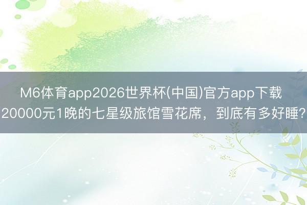 M6体育app2026世界杯(中国)官方app下载 20000元1晚的七星级旅馆雪花席，到底有多好睡？