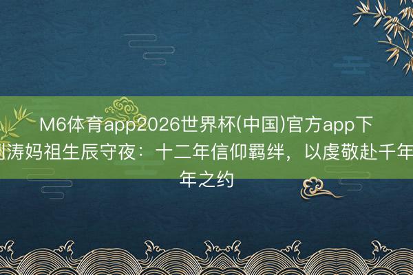 M6体育app2026世界杯(中国)官方app下载 刘涛妈祖生辰守夜：十二年信仰羁绊，以虔敬赴千年之约
