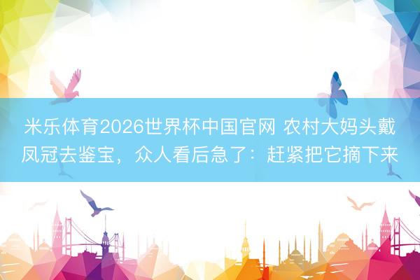 米乐体育2026世界杯中国官网 农村大妈头戴凤冠去鉴宝，众人看后急了：赶紧把它摘下来