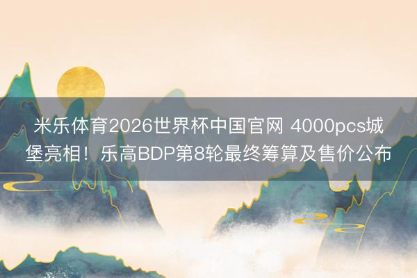 米乐体育2026世界杯中国官网 4000pcs城堡亮相！乐高BDP第8轮最终筹算及售价公布