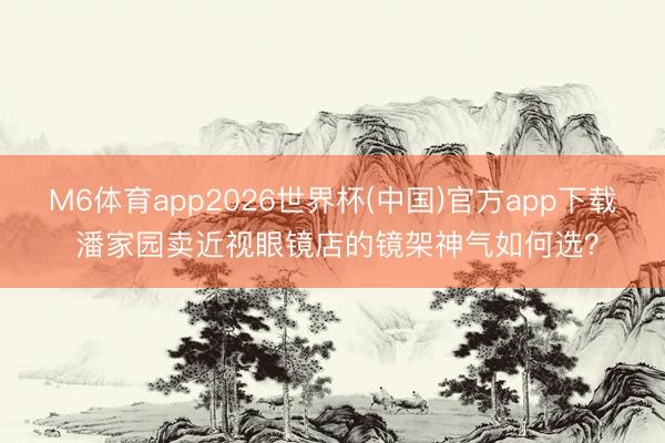 M6体育app2026世界杯(中国)官方app下载 潘家园卖近视眼镜店的镜架神气如何选？