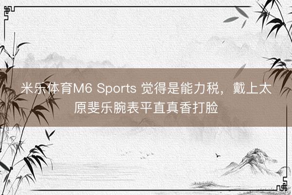 米乐体育M6 Sports 觉得是能力税，戴上太原斐乐腕表平直真香打脸
