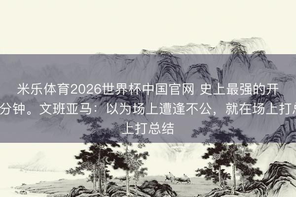 米乐体育2026世界杯中国官网 史上最强的开场6分钟。文班亚马：以为场上遭逢不公，就在场上打总结