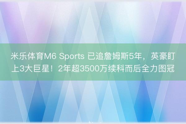 米乐体育M6 Sports 已追詹姆斯5年，英豪盯上3大巨星！2年超3500万续科而后全力图冠