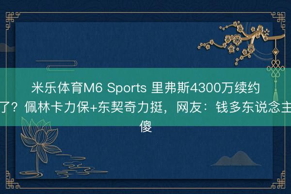 米乐体育M6 Sports 里弗斯4300万续约稳了？佩林卡力保+东契奇力挺，网友：钱多东说念主傻
