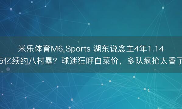 米乐体育M6 Sports 湖东说念主4年1.145亿续约八村塁？球迷狂呼白菜价，多队疯抢太香了