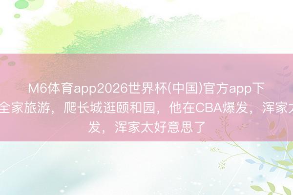 M6体育app2026世界杯(中国)官方app下载 麦基带全家旅游，爬长城逛颐和园，他在CBA爆发，浑家太好意思了