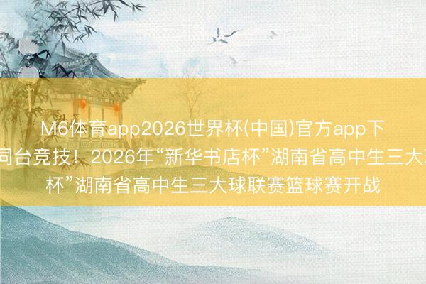 M6体育app2026世界杯(中国)官方app下载 47支高中劲旅同台竞技！2026年“新华书店杯”湖南省高中生三大球联赛篮球赛开战