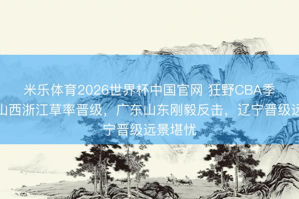 米乐体育2026世界杯中国官网 狂野CBA季后赛！山西浙江草率晋级，广东山东刚毅反击，辽宁晋级远景堪忧