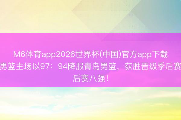 M6体育app2026世界杯(中国)官方app下载 山西男篮主场以97：94降服青岛男篮，获胜晋级季后赛八强！