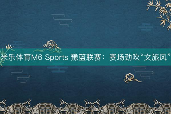 米乐体育M6 Sports 豫篮联赛：赛场劲吹“文旅风”