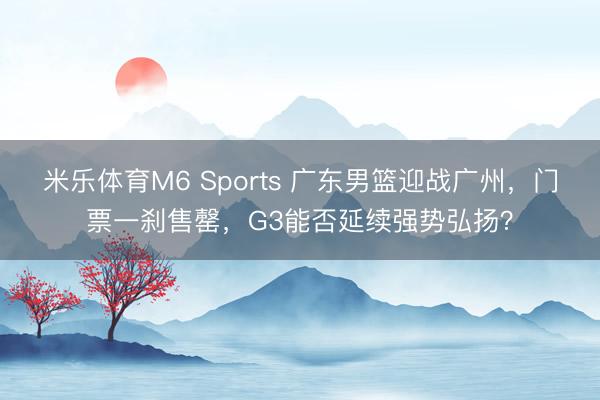 米乐体育M6 Sports 广东男篮迎战广州，门票一刹售罄，G3能否延续强势弘扬？