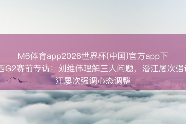 M6体育app2026世界杯(中国)官方app下载 青岛山西G2赛前专访：刘维伟理解三大问题，潘江屡次强调心态调整